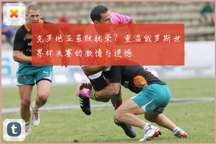 克罗地亚虽败犹荣?重温俄罗斯世界杯决赛的激情与遗憾