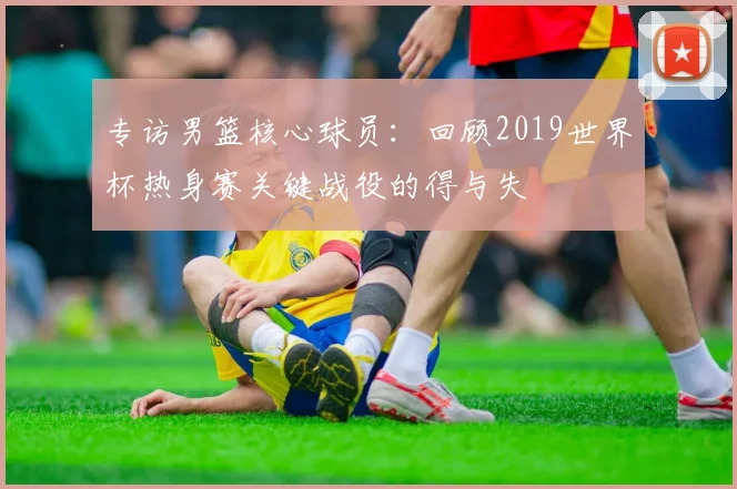 专访男篮核心球员:回顾2019世界杯热身赛关键战役的得与失