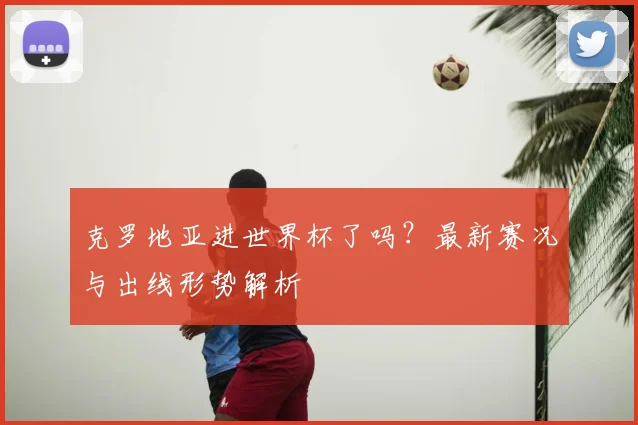 克罗地亚进世界杯了吗?最新赛况与出线形势解析