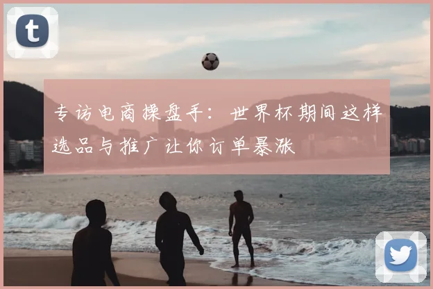 专访电商操盘手:世界杯期间这样选品与推广让你订单暴涨