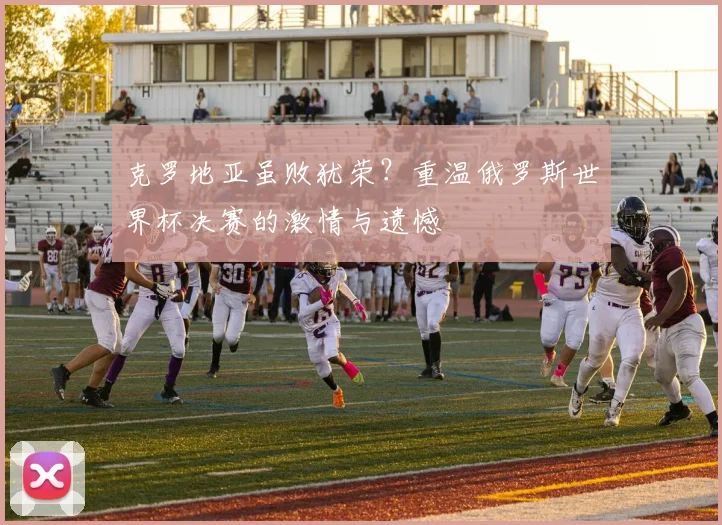 克罗地亚虽败犹荣?重温俄罗斯世界杯决赛的激情与遗憾