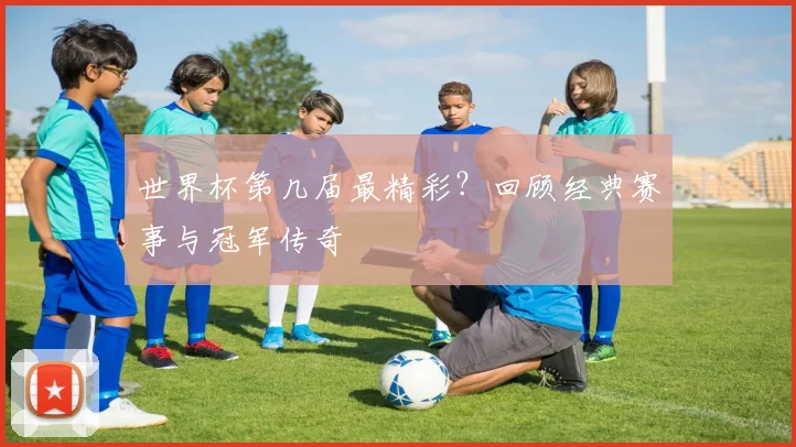 世界杯第几届最精彩?回顾经典赛事与冠军传奇