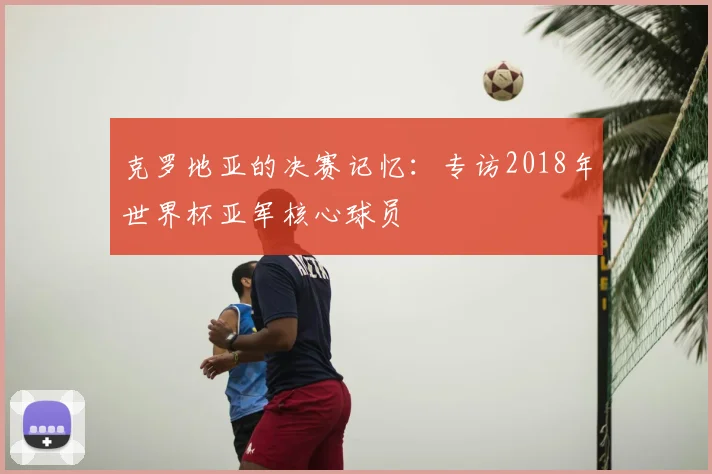 克罗地亚的决赛记忆：专访2018年世界杯亚军核心球员