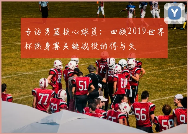 专访男篮核心球员:回顾2019世界杯热身赛关键战役的得与失