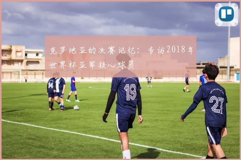 克罗地亚的决赛记忆：专访2018年世界杯亚军核心球员