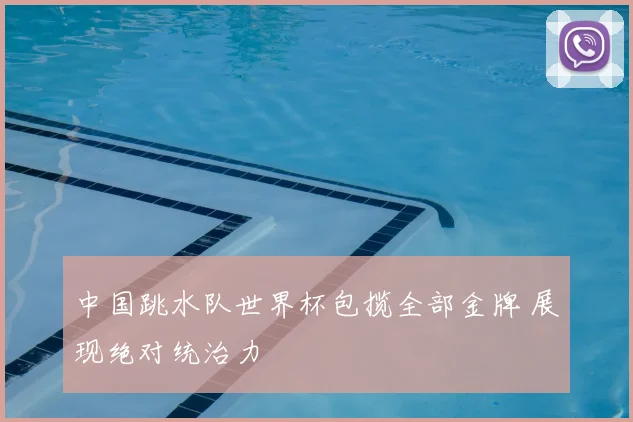 中国跳水队世界杯包揽全部金牌 展现绝对统治力
