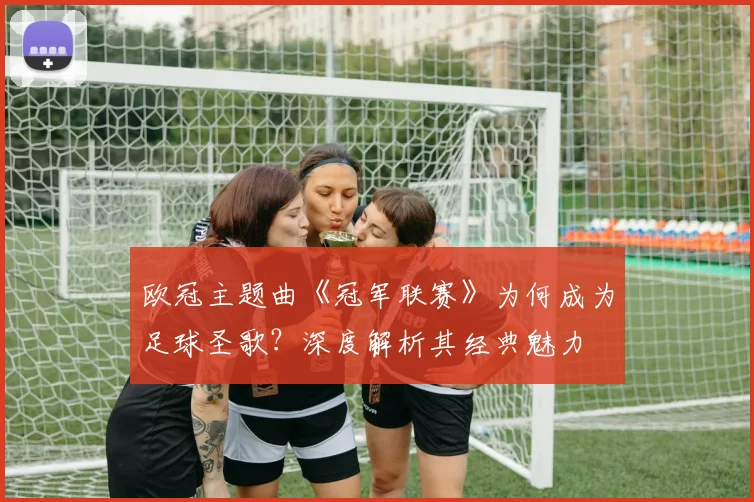 欧冠主题曲《冠军联赛》为何成为足球圣歌?深度解析其经典魅力