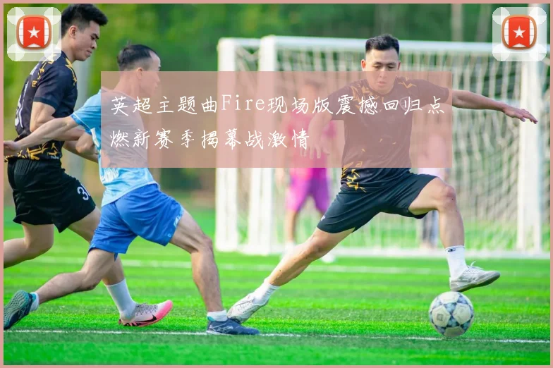 英超主题曲Fire现场版震撼回归点燃新赛季揭幕战激情