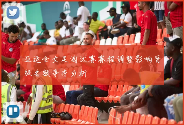 亚运会女足淘汰赛赛程调整影响晋级名额争夺分析