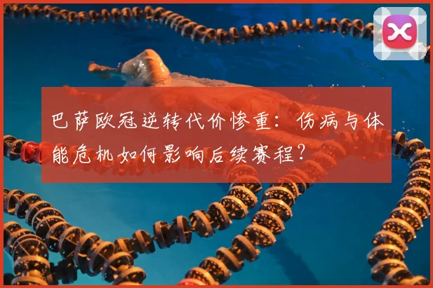 巴萨欧冠逆转代价惨重：伤病与体能危机如何影响后续赛程？