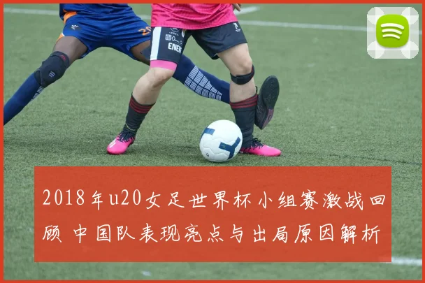 2018年u20女足世界杯小组赛激战回顾 中国队表现亮点与出局原因解析