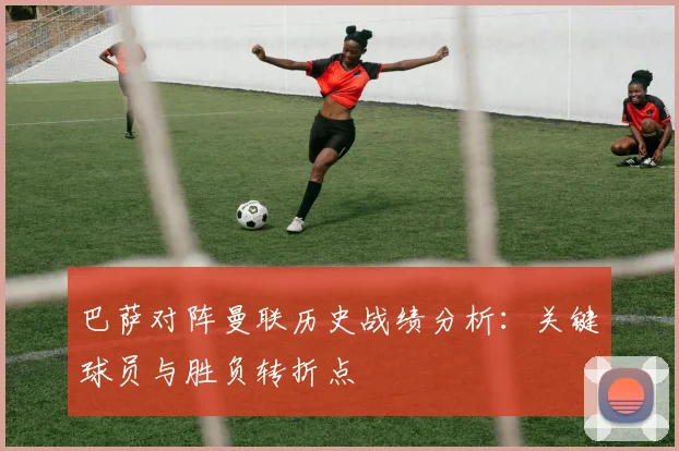 巴萨对阵曼联历史战绩分析：关键球员与胜负转折点