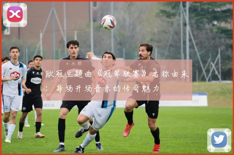 欧冠主题曲《冠军联赛》名称由来:每场开场音乐的传奇魅力
