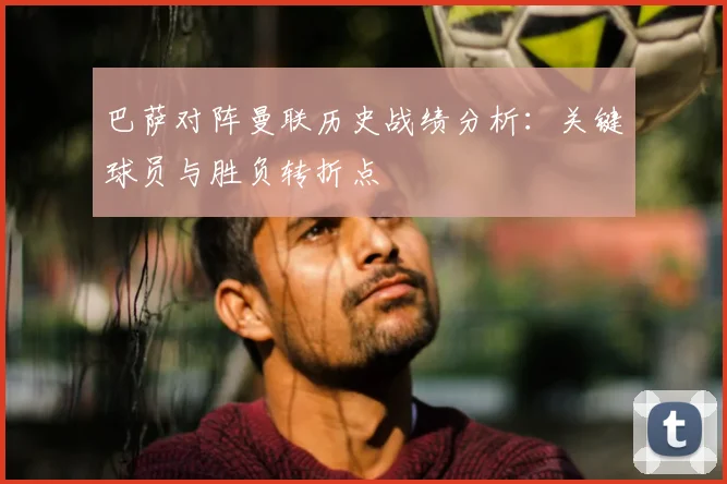 巴萨对阵曼联历史战绩分析：关键球员与胜负转折点