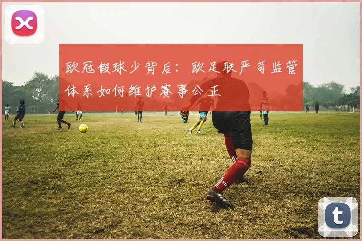 欧冠假球少背后：欧足联严苛监管体系如何维护赛事公正