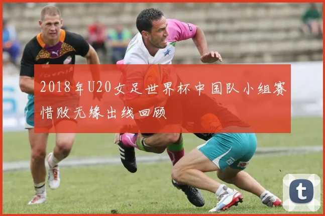 2018年U20女足世界杯中国队小组赛惜败无缘出线回顾