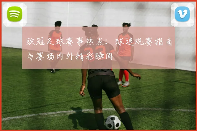 欧冠足球赛事热点:球迷观赛指南与赛场内外精彩瞬间