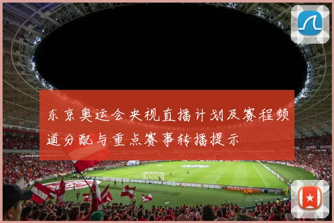 东京奥运会央视直播计划及赛程频道分配与重点赛事转播提示