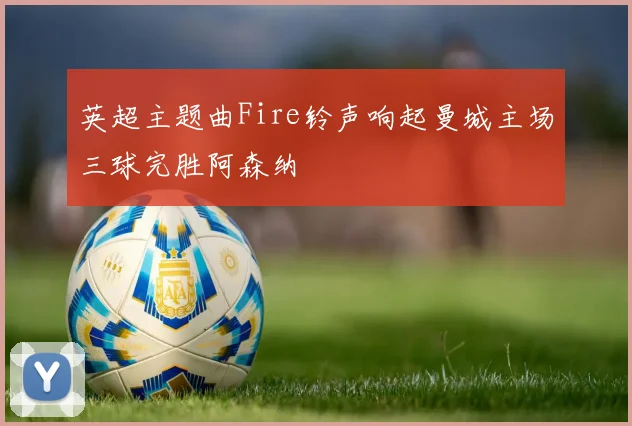 英超主题曲Fire铃声响起曼城主场三球完胜阿森纳