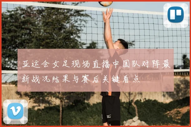 亚运会女足现场直播中国队对阵最新战况结果与赛后关键看点