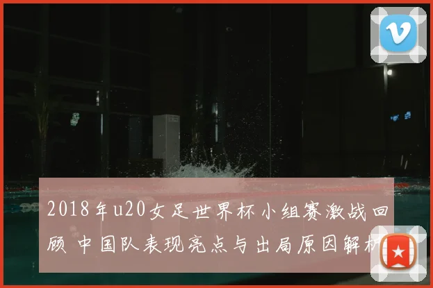 2018年u20女足世界杯小组赛激战回顾 中国队表现亮点与出局原因解析