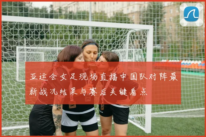 亚运会女足现场直播中国队对阵最新战况结果与赛后关键看点