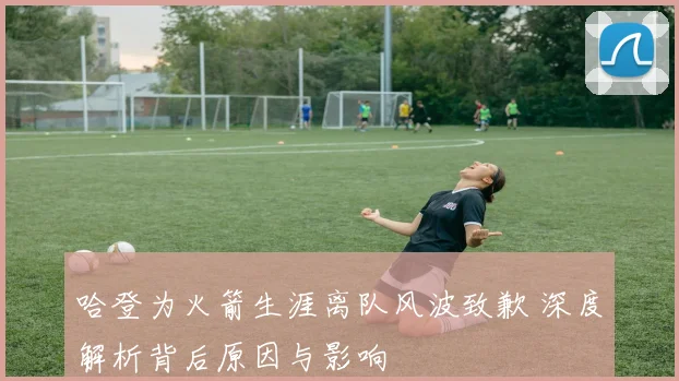 哈登为火箭生涯离队风波致歉 深度解析背后原因与影响