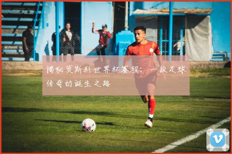 揭秘莫斯科世界杯赛程：一段足球传奇的诞生之路